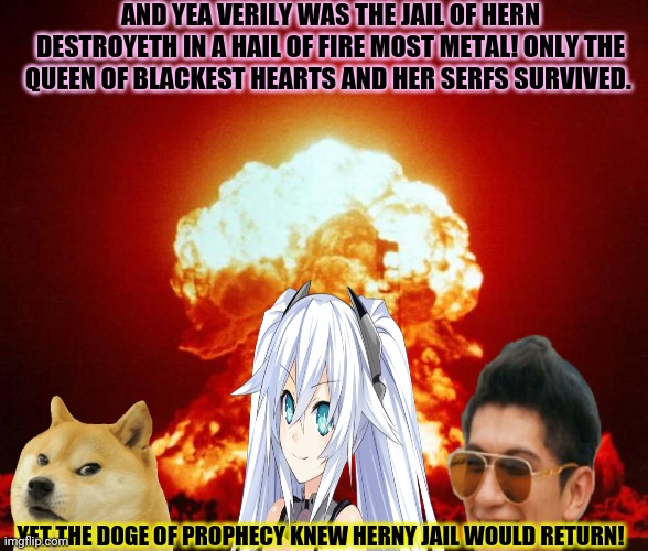 The destruction of the herny jail! | AND YEA VERILY WAS THE JAIL OF HERN DESTROYETH IN A HAIL OF FIRE MOST METAL! ONLY THE QUEEN OF BLACKEST HEARTS AND HER SERFS SURVIVED. YET THE DOGE OF PROPHECY KNEW HERNY JAIL WOULD RETURN! | image tagged in go to horny jail,doge bonk,nuclear explosion | made w/ Imgflip meme maker