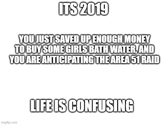 At least it was before covid! | ITS 2019; YOU JUST SAVED UP ENOUGH MONEY TO BUY SOME GIRLS BATH WATER, AND YOU ARE ANTICIPATING THE AREA 51 RAID; LIFE IS CONFUSING | image tagged in blank white template,covid-19,2019,bath time,visible confusion | made w/ Imgflip meme maker