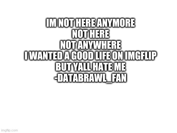 not here | IM NOT HERE ANYMORE
NOT HERE
NOT ANYWHERE
I WANTED A GOOD LIFE ON IMGFLIP
BUT YALL HATE ME
-DATABRAWL_FAN | image tagged in blank white template | made w/ Imgflip meme maker