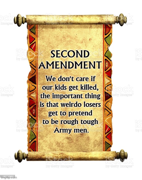Remember, hardware is more important than children. | SECOND AMENDMENT; We don't care if 
our kids get killed, 
the important thing 
is that weirdo losers 
get to pretend 
to be rough tough 
Army men. | image tagged in second amendment,guns,children,death | made w/ Imgflip meme maker