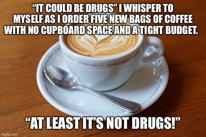 Coffee | “IT COULD BE DRUGS” I WHISPER TO MYSELF AS I ORDER FIVE NEW BAGS OF COFFEE WITH NO CUPBOARD SPACE AND A TIGHT BUDGET. “AT LEAST IT’S NOT DRUGS!” | image tagged in coffee time | made w/ Imgflip meme maker