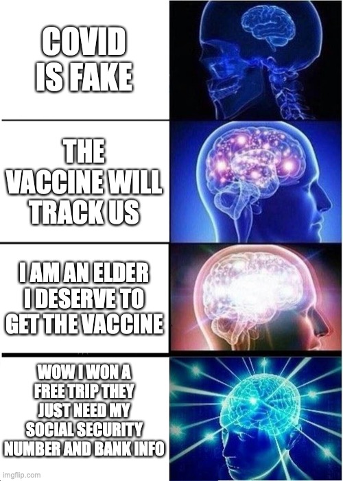 Expanding Brain Meme | COVID IS FAKE; THE VACCINE WILL TRACK US; I AM AN ELDER I DESERVE TO GET THE VACCINE; WOW I WON A FREE TRIP THEY JUST NEED MY SOCIAL SECURITY NUMBER AND BANK INFO | image tagged in memes,expanding brain | made w/ Imgflip meme maker