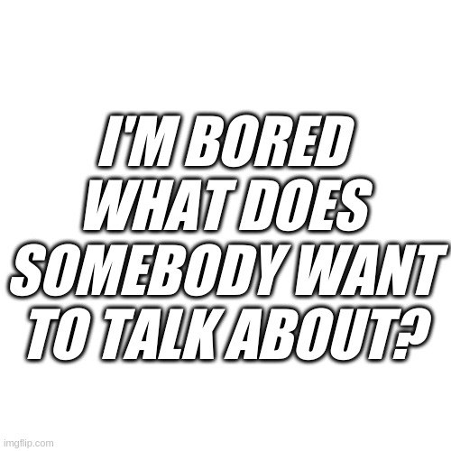Blank Transparent Square | I'M BORED WHAT DOES SOMEBODY WANT TO TALK ABOUT? | image tagged in fun | made w/ Imgflip meme maker
