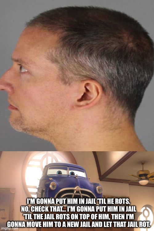 to quote the great Doc Hudson | I'M GONNA PUT HIM IN JAIL 'TIL HE ROTS. NO, CHECK THAT... I'M GONNA PUT HIM IN JAIL 'TIL THE JAIL ROTS ON TOP OF HIM, THEN I'M GONNA MOVE HIM TO A NEW JAIL AND LET THAT JAIL ROT. | image tagged in memes,blank transparent square | made w/ Imgflip meme maker