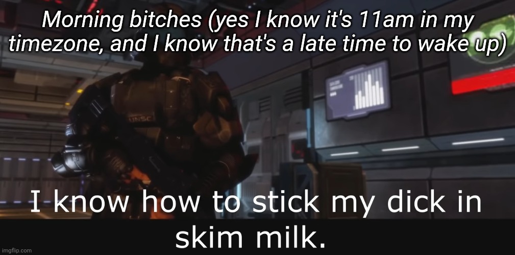 Halo 3 ODST I know how to stick my dick in skim milk | Morning bitches (yes I know it's 11am in my timezone, and I know that's a late time to wake up) | image tagged in halo 3 odst i know how to stick my dick in skim milk | made w/ Imgflip meme maker