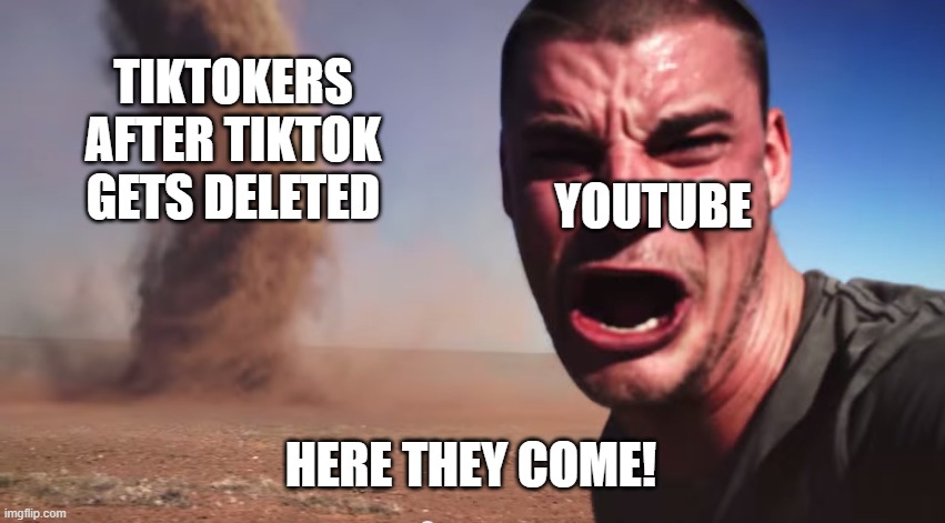 Here they come | TIKTOKERS AFTER TIKTOK GETS DELETED; YOUTUBE; HERE THEY COME! | image tagged in here it comes | made w/ Imgflip meme maker
