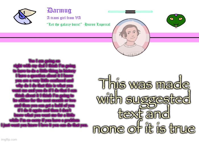 Darmug's announcement template | Yes I am going on right with my dad I think I’m going to have to do a little thing in history I have a question about it I know you are a very little confused and why do I do that this is what you want me and you do if I do that I can think about it I think I’m going to be offline for the next month or two and then you can get a hold of you if I do it again and then I don’t know what you want me for a little while I’m so sorry if you have a problem I just want you know I love it you can do that you. This was made with suggested text and none of it is true | image tagged in darmug's announcement template | made w/ Imgflip meme maker