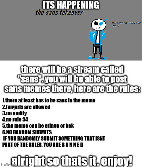 sans time | ITS HAPPENING; there will be a stream called "sans". you will be able to post sans memes there, here are the rules:; 1.there at least has to be sans in the meme

2.fangirls are allowed
3.no nudity
4.no rule 34
5.the meme can be cringe or kek

6.NO RANDOM SUBMITS
 IF YOU RANDOMLY SUBMIT SOMETHING THAT ISNT
PART OF THE RULES, YOU ARE B A N N E D; alright so thats it. enjoy! | image tagged in blank white template,undertale | made w/ Imgflip meme maker