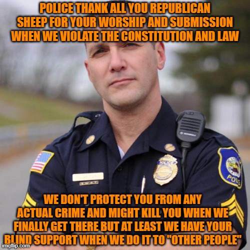 Cop | POLICE THANK ALL YOU REPUBLICAN SHEEP FOR YOUR WORSHIP AND SUBMISSION WHEN WE VIOLATE THE CONSTITUTION AND LAW; WE DON'T PROTECT YOU FROM ANY ACTUAL CRIME AND MIGHT KILL YOU WHEN WE FINALLY GET THERE BUT AT LEAST WE HAVE YOUR BLIND SUPPORT WHEN WE DO IT TO "OTHER PEOPLE" | image tagged in cop | made w/ Imgflip meme maker