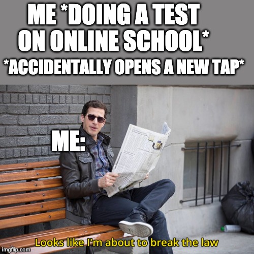 Don't tell my teacher | ME *DOING A TEST ON ONLINE SCHOOL*; *ACCIDENTALLY OPENS A NEW TAP*; ME: | image tagged in looks like i'm going to break the law | made w/ Imgflip meme maker