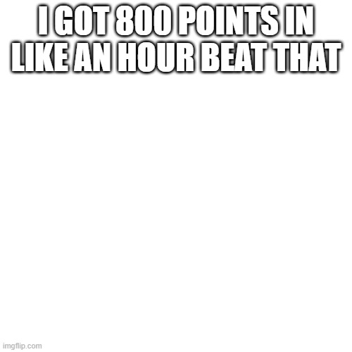 Blank Transparent Square | I GOT 800 POINTS IN LIKE AN HOUR BEAT THAT | image tagged in memes,blank transparent square | made w/ Imgflip meme maker