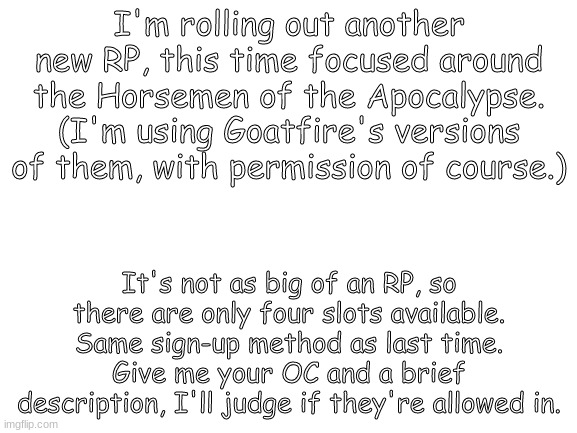 Blank White Template | I'm rolling out another new RP, this time focused around the Horsemen of the Apocalypse. (I'm using Goatfire's versions of them, with permission of course.); It's not as big of an RP, so there are only four slots available. Same sign-up method as last time. Give me your OC and a brief description, I'll judge if they're allowed in. | image tagged in blank white template | made w/ Imgflip meme maker