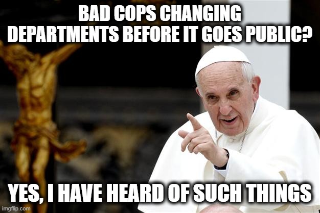 Time to make some changes with the police. | BAD COPS CHANGING DEPARTMENTS BEFORE IT GOES PUBLIC? YES, I HAVE HEARD OF SUCH THINGS | image tagged in angry pope francis,memes,police brutality,justice,politics | made w/ Imgflip meme maker