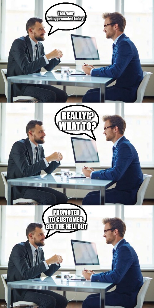 promoted to customer | Tom, your being promoted today! REALLY!? WHAT TO? PROMOTED TO CUSTOMER. GET THE HELL OUT | image tagged in job interview,so funny | made w/ Imgflip meme maker