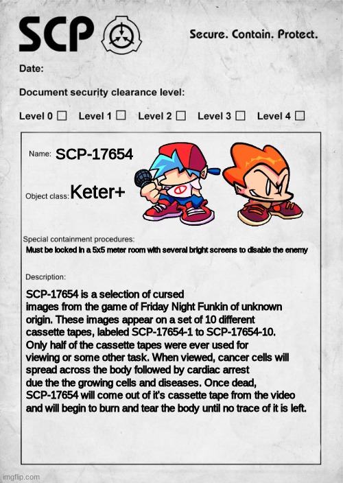 DON'T WATCH IT | SCP-17654; Keter+; Must be locked in a 5x5 meter room with several bright screens to disable the enemy; SCP-17654 is a selection of cursed images from the game of Friday Night Funkin of unknown origin. These images appear on a set of 10 different cassette tapes, labeled SCP-17654-1 to SCP-17654-10. Only half of the cassette tapes were ever used for viewing or some other task. When viewed, cancer cells will spread across the body followed by cardiac arrest due the the growing cells and diseases. Once dead, SCP-17654 will come out of it's cassette tape from the video and will begin to burn and tear the body until no trace of it is left. | image tagged in scp document | made w/ Imgflip meme maker