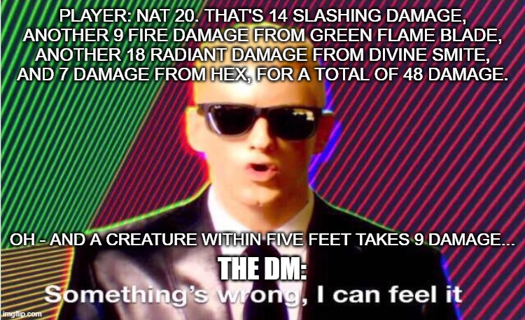 Something’s wrong | PLAYER: NAT 20. THAT'S 14 SLASHING DAMAGE,
ANOTHER 9 FIRE DAMAGE FROM GREEN FLAME BLADE,
ANOTHER 18 RADIANT DAMAGE FROM DIVINE SMITE,
AND 7 DAMAGE FROM HEX, FOR A TOTAL OF 48 DAMAGE. OH - AND A CREATURE WITHIN FIVE FEET TAKES 9 DAMAGE... THE DM: | image tagged in something s wrong,dungeons and dragons | made w/ Imgflip meme maker