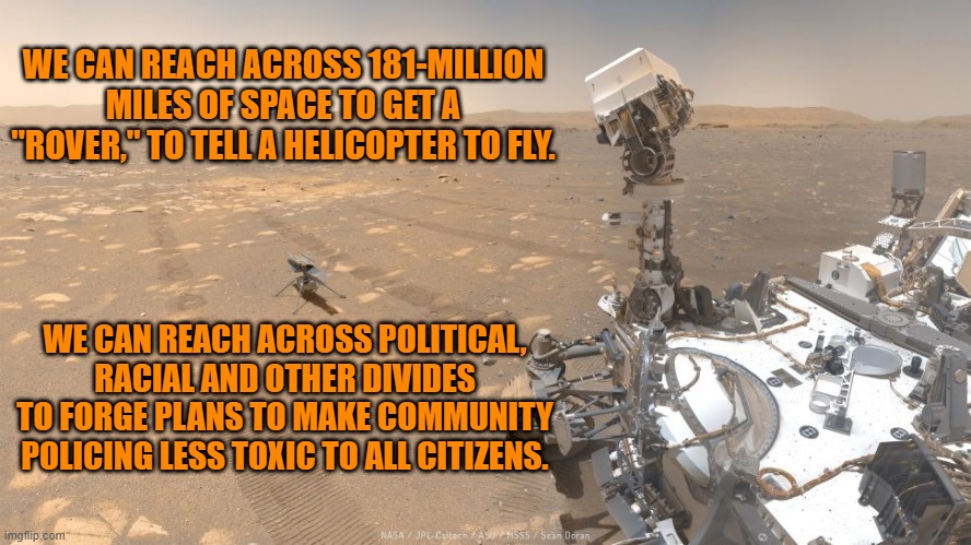 All Things Are Possible. | WE CAN REACH ACROSS 181-MILLION MILES OF SPACE TO GET A "ROVER," TO TELL A HELICOPTER TO FLY. WE CAN REACH ACROSS POLITICAL, RACIAL AND OTHER DIVIDES TO FORGE PLANS TO MAKE COMMUNITY POLICING LESS TOXIC TO ALL CITIZENS. | image tagged in politics | made w/ Imgflip meme maker