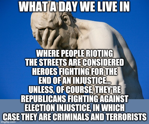 The same ppl who made excuses for BLM still lump conservatives as criminals. | WHAT A DAY WE LIVE IN; WHERE PEOPLE RIOTING THE STREETS ARE CONSIDERED HEROES FIGHTING FOR THE END OF AN INJUSTICE...
UNLESS, OF COURSE, THEY'RE REPUBLICANS FIGHTING AGAINST ELECTION INJUSTICE, IN WHICH CASE THEY ARE CRIMINALS AND TERRORISTS | image tagged in embarrassed statue,politics,liberal hypocrisy,leftists,liberals,blm | made w/ Imgflip meme maker