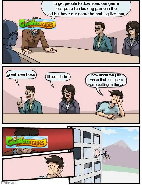 Boardroom Meeting Suggestion | to get people to download our game let's put a fun looking game in the ad but have our game be nothing like that; great idea boss; I'll get right to it; how about we just make that fun game we're putting in the ad | image tagged in memes,boardroom meeting suggestion | made w/ Imgflip meme maker