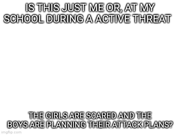 School question | IS THIS JUST ME OR, AT MY SCHOOL DURING A ACTIVE THREAT; THE GIRLS ARE SCARED AND THE BOYS ARE PLANNING THEIR ATTACK PLANS? | image tagged in blank white template,school lockdown,question | made w/ Imgflip meme maker