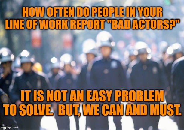 How About A "Uniform Code Of Police Justice," For A Start? | HOW OFTEN DO PEOPLE IN YOUR LINE OF WORK REPORT "BAD ACTORS?"; IT IS NOT AN EASY PROBLEM TO SOLVE.  BUT, WE CAN AND MUST. | image tagged in politics | made w/ Imgflip meme maker