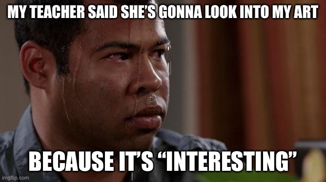 sweating bullets | MY TEACHER SAID SHE’S GONNA LOOK INTO MY ART; BECAUSE IT’S “INTERESTING” | image tagged in sweating bullets | made w/ Imgflip meme maker