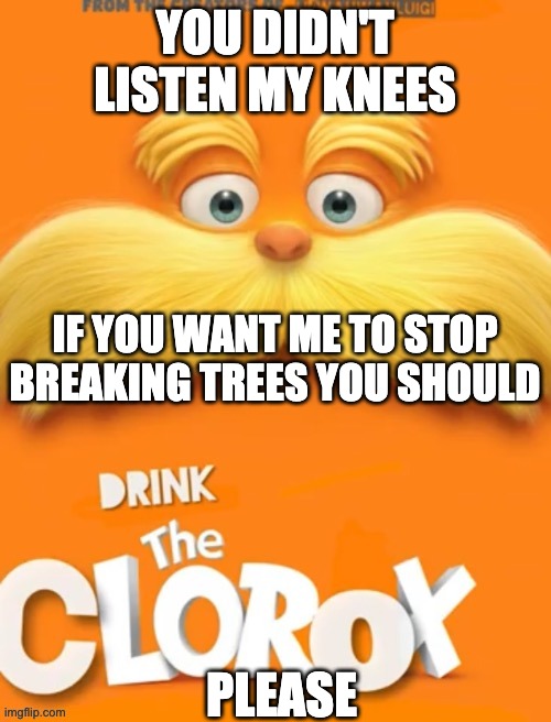 Clorox | YOU DIDN'T LISTEN MY KNEES PLEASE IF YOU WANT ME TO STOP BREAKING TREES YOU SHOULD | image tagged in clorox | made w/ Imgflip meme maker