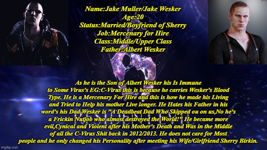 Jake Muller Infomation | Name:Jake Muller/Jake Wesker
Age:20
Status:Married/Boyfriend of Sherry
Job:Mercenary for Hire
Class:Middle/Upper Class
Father:Albert Wesker; As he is the Son of Albert Wesker his Is Immune to Some Virus's EG:C-Virus this is because he carries Wesker's Blood Type. He is a Mercenary For Hire and this is how he made his Living and Tried to Help his mother Live longer. He Hates his Father in his word's his Dad Wesker is "A Deadbeat Dad Who Skipped ou on us,No he's a Frickin Nutjob who almost destroyed the World!" He became more evil,Cynical and Violent after his Mother's Death and Was in the Middle of all the C-Virus Shit back in 2012/2013. He does not care for Most people and he only changed his Personality after meeting his Wife/Girlfriend Sherry Birkin. | image tagged in resident evil 6,infomation,jake muller | made w/ Imgflip meme maker