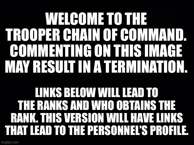 Chain of Command; Property of the Troopers | WELCOME TO THE TROOPER CHAIN OF COMMAND. COMMENTING ON THIS IMAGE MAY RESULT IN A TERMINATION. LINKS BELOW WILL LEAD TO THE RANKS AND WHO OBTAINS THE RANK. THIS VERSION WILL HAVE LINKS THAT LEAD TO THE PERSONNEL’S PROFILE. | image tagged in homepage,chain of command,ranks,property of the troopers,troopers | made w/ Imgflip meme maker
