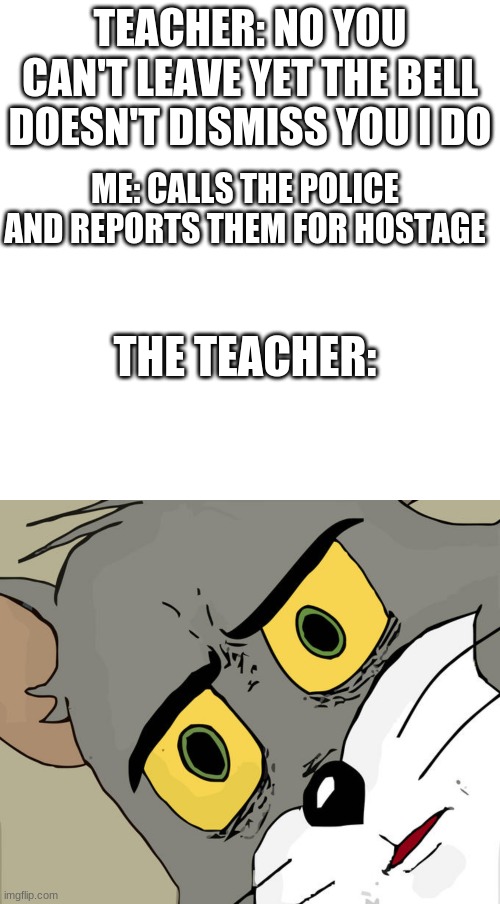 TEACHER: NO YOU CAN'T LEAVE YET THE BELL DOESN'T DISMISS YOU I DO; ME: CALLS THE POLICE AND REPORTS THEM FOR HOSTAGE; THE TEACHER: | image tagged in memes,blank transparent square,unsettled tom | made w/ Imgflip meme maker