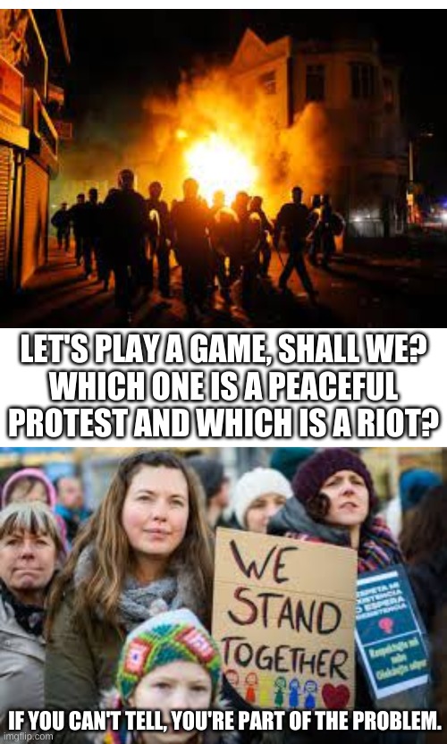 LET'S PLAY A GAME, SHALL WE?
WHICH ONE IS A PEACEFUL PROTEST AND WHICH IS A RIOT? IF YOU CAN'T TELL, YOU'RE PART OF THE PROBLEM. | image tagged in memes,blank transparent square | made w/ Imgflip meme maker
