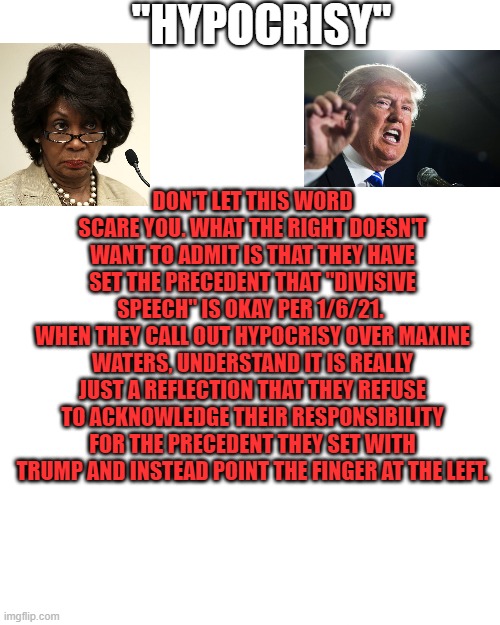 The era of right-wing gaslighting is over. | "HYPOCRISY"; DON'T LET THIS WORD SCARE YOU. WHAT THE RIGHT DOESN'T WANT TO ADMIT IS THAT THEY HAVE SET THE PRECEDENT THAT "DIVISIVE SPEECH" IS OKAY PER 1/6/21. 
WHEN THEY CALL OUT HYPOCRISY OVER MAXINE WATERS, UNDERSTAND IT IS REALLY JUST A REFLECTION THAT THEY REFUSE TO ACKNOWLEDGE THEIR RESPONSIBILITY FOR THE PRECEDENT THEY SET WITH TRUMP AND INSTEAD POINT THE FINGER AT THE LEFT. | image tagged in memes,blank transparent square,victory,liberty,justice,freedom | made w/ Imgflip meme maker