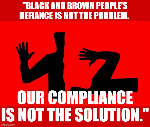 George Floyd did not "fail to comply." Neither did many others butchered by the cops. The problem is police brutality, full stop | "BLACK AND BROWN PEOPLE’S DEFIANCE IS NOT THE PROBLEM. OUR COMPLIANCE IS NOT THE SOLUTION." | image tagged in defiance,police brutality,black lives matter,blm,blacklivesmatter,racism | made w/ Imgflip meme maker