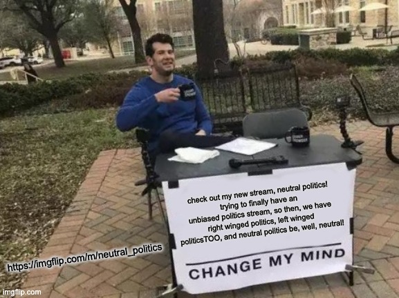 Change My Mind Meme | check out my new stream, neutral politics!
trying to finally have an unbiased politics stream, so then, we have right winged politics, left winged politicsTOO, and neutral politics be, well, neutral! https://imgflip.com/m/neutral_politics | image tagged in memes,change my mind | made w/ Imgflip meme maker