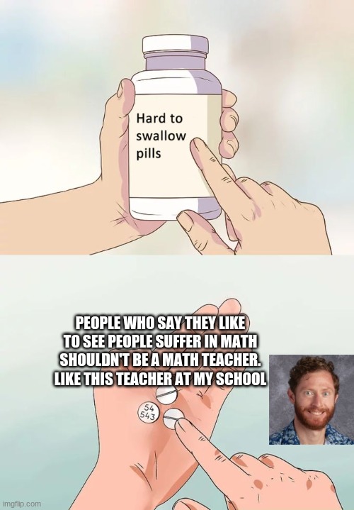 help me | PEOPLE WHO SAY THEY LIKE TO SEE PEOPLE SUFFER IN MATH SHOULDN'T BE A MATH TEACHER. LIKE THIS TEACHER AT MY SCHOOL | image tagged in memes,hard to swallow pills | made w/ Imgflip meme maker
