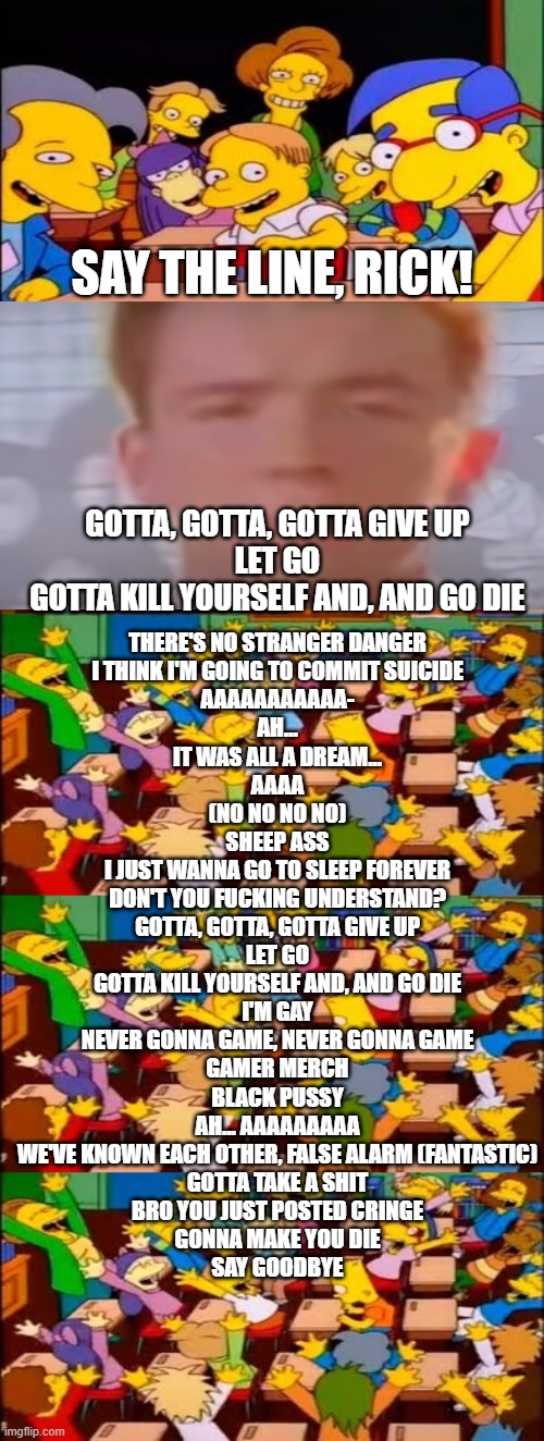 Give up by Flyingkitty | SAY THE LINE, RICK! THERE'S NO STRANGER DANGER
I THINK I'M GOING TO COMMIT SUICIDE
AAAAAAAAAAA-
AH...
IT WAS ALL A DREAM...
AAAA
(NO NO NO NO)
SHEEP ASS

I JUST WANNA GO TO SLEEP FOREVER
DON'T YOU FUCKING UNDERSTAND?

GOTTA, GOTTA, GOTTA GIVE UP
LET GO
GOTTA KILL YOURSELF AND, AND GO DIE


I'M GAY


NEVER GONNA GAME, NEVER GONNA GAME
GAMER MERCH


BLACK PUSSY
AH... AAAAAAAAA

WE'VE KNOWN EACH OTHER, FALSE ALARM (FANTASTIC)
GOTTA TAKE A SHIT

BRO YOU JUST POSTED CRINGE


GONNA MAKE YOU DIE
SAY GOODBYE; GOTTA, GOTTA, GOTTA GIVE UP
LET GO
GOTTA KILL YOURSELF AND, AND GO DIE | image tagged in say the line bart simpsons | made w/ Imgflip meme maker