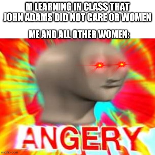 DANG IT | M LEARNING IN CLASS THAT JOHN ADAMS DID NOT CARE OR WOMEN; ME AND ALL OTHER WOMEN: | image tagged in angry,oh come on | made w/ Imgflip meme maker