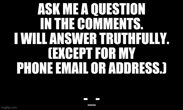 Black template | ASK ME A QUESTION IN THE COMMENTS. I WILL ANSWER TRUTHFULLY. (EXCEPT FOR MY PHONE EMAIL OR ADDRESS.); -_- | image tagged in black template | made w/ Imgflip meme maker