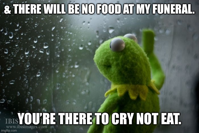 Funeral, Kermit, Food | & THERE WILL BE NO FOOD AT MY FUNERAL. YOU’RE THERE TO CRY NOT EAT. | image tagged in kermit window | made w/ Imgflip meme maker