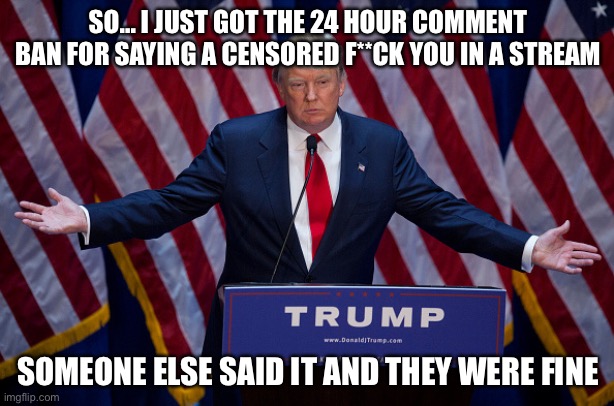 Prob politics, tbh | SO... I JUST GOT THE 24 HOUR COMMENT BAN FOR SAYING A CENSORED F**CK YOU IN A STREAM; SOMEONE ELSE SAID IT AND THEY WERE FINE | image tagged in donald trump | made w/ Imgflip meme maker