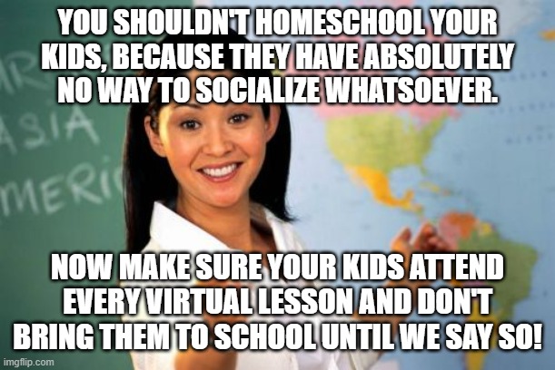 Unhelpful High School Teacher | YOU SHOULDN'T HOMESCHOOL YOUR KIDS, BECAUSE THEY HAVE ABSOLUTELY NO WAY TO SOCIALIZE WHATSOEVER. NOW MAKE SURE YOUR KIDS ATTEND EVERY VIRTUAL LESSON AND DON'T BRING THEM TO SCHOOL UNTIL WE SAY SO! | image tagged in memes,unhelpful high school teacher | made w/ Imgflip meme maker