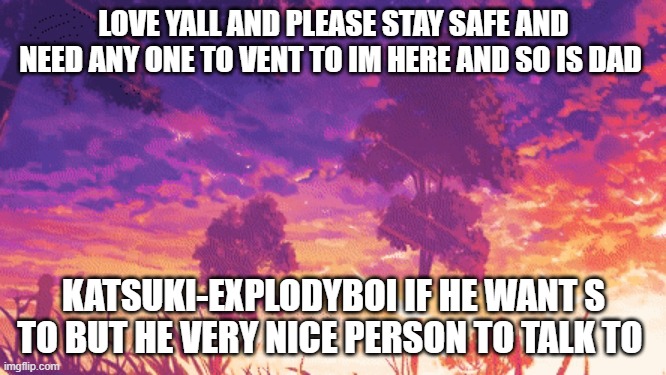 lov yall | LOVE YALL AND PLEASE STAY SAFE AND NEED ANY ONE TO VENT TO IM HERE AND SO IS DAD; KATSUKI-EXPLODYBOI IF HE WANT S TO BUT HE VERY NICE PERSON TO TALK TO | image tagged in anime | made w/ Imgflip meme maker