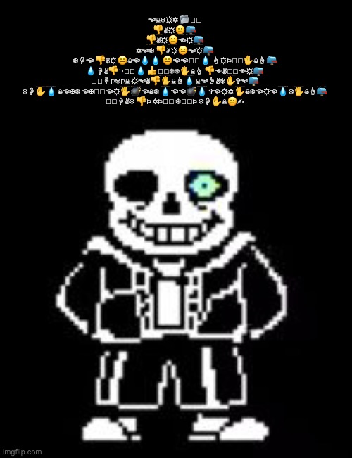 Sans Bad Time |  ☜︎☠︎❄︎☼︎✡︎ 📂︎🖮︎

👎︎✌︎☼︎😐︎📪︎

👎︎✌︎☼︎😐︎☜︎☼︎📪︎
✡︎☜︎❄︎ 👎︎✌︎☼︎😐︎☜︎☼︎📪︎
❄︎☟︎☜︎ 👎︎✌︎☼︎😐︎☠︎☜︎💧︎💧︎ 😐︎☜︎☜︎🏱︎💧︎ ☝︎☼︎⚐︎🕈︎✋︎☠︎☝︎📪︎

💧︎☟︎✌︎👎︎⚐︎🕈︎💧︎ 👍︎🕆︎❄︎❄︎✋︎☠︎☝︎ 👎︎☜︎✌︎🏱︎☜︎☼︎📪︎
🏱︎☟︎⚐︎❄︎⚐︎☠︎ ☼︎☜︎✌︎👎︎✋︎☠︎☝︎💧︎ ☠︎☜︎☝︎✌︎❄︎✋︎✞︎☜︎📪︎

❄︎☟︎✋︎💧︎ ☠︎☜︎✠︎❄︎ ☜︎✠︎🏱︎☜︎☼︎✋︎💣︎☜︎☠︎❄︎ 💧︎☜︎☜︎💣︎💧︎ ✞︎☜︎☼︎✡︎ ✋︎☠︎❄︎☜︎☼︎☜︎💧︎❄︎✋︎☠︎☝︎📪︎

🕈︎☟︎✌︎❄︎ 👎︎⚐︎ ✡︎⚐︎🕆︎ ❄︎🕈︎⚐︎ ❄︎☟︎✋︎☠︎😐︎✍︎ | image tagged in sans bad time | made w/ Imgflip meme maker