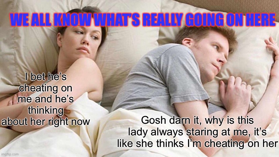 I Bet He's Thinking About Other Women | WE ALL KNOW WHAT’S REALLY GOING ON HERE; I bet he’s cheating on me and he’s thinking about her right now; Gosh darn it, why is this lady always staring at me, it’s like she thinks I’m cheating on her | image tagged in memes,i bet he's thinking about other women | made w/ Imgflip meme maker