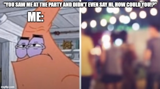 my glasses are being repaired | ME:; "YOU SAW ME AT THE PARTY AND DIDN'T EVEN SAY HI, HOW COULD YOU!?" | image tagged in funny memes,funny,memes | made w/ Imgflip meme maker