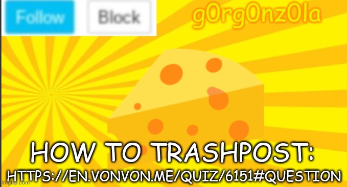 https://en.vonvon.me/quiz/6151#question | HTTPS://EN.VONVON.ME/QUIZ/6151#QUESTION; HOW TO TRASHPOST: | image tagged in g0rg0nz0la announcment template 2 | made w/ Imgflip meme maker