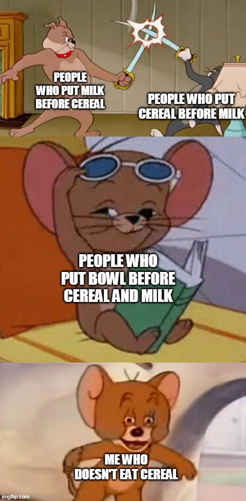 Cereal Wars - Revenge of the Milk | PEOPLE WHO PUT MILK BEFORE CEREAL; PEOPLE WHO PUT CEREAL BEFORE MILK; PEOPLE WHO PUT BOWL BEFORE CEREAL AND MILK; ME WHO DOESN'T EAT CEREAL | image tagged in tom and jerry swordfight | made w/ Imgflip meme maker
