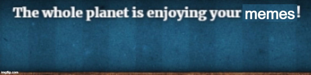 The whole planet is enjoying your X! | memes | image tagged in the whole planet is enjoying your x | made w/ Imgflip meme maker