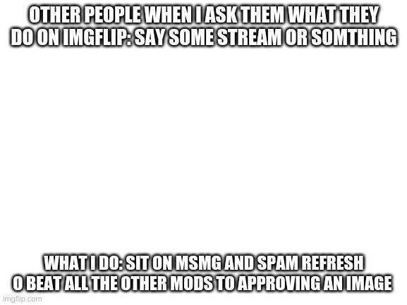 Blank White Template | OTHER PEOPLE WHEN I ASK THEM WHAT THEY DO ON IMGFLIP: SAY SOME STREAM OR SOMTHING; WHAT I DO: SIT ON MSMG AND SPAM REFRESH O BEAT ALL THE OTHER MODS TO APPROVING AN IMAGE | image tagged in blank white template | made w/ Imgflip meme maker