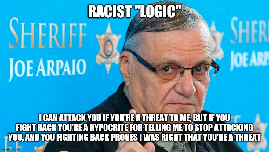 racist Arpaio | RACIST "LOGIC"; I CAN ATTACK YOU IF YOU'RE A THREAT TO ME, BUT IF YOU FIGHT BACK YOU'RE A HYPOCRITE FOR TELLING ME TO STOP ATTACKING YOU, AND YOU FIGHTING BACK PROVES I WAS RIGHT THAT YOU'RE A THREAT | image tagged in racist arpaio | made w/ Imgflip meme maker